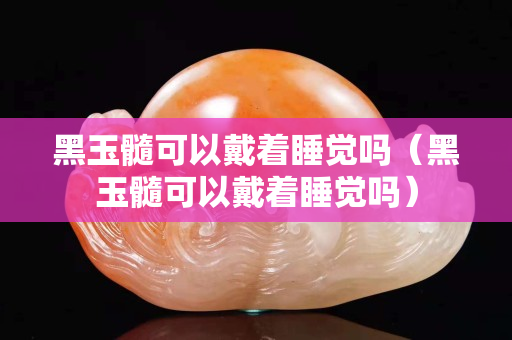 黑玉髓可以戴著睡覺(jué)嗎（黑玉髓可以戴著睡覺(jué)嗎）