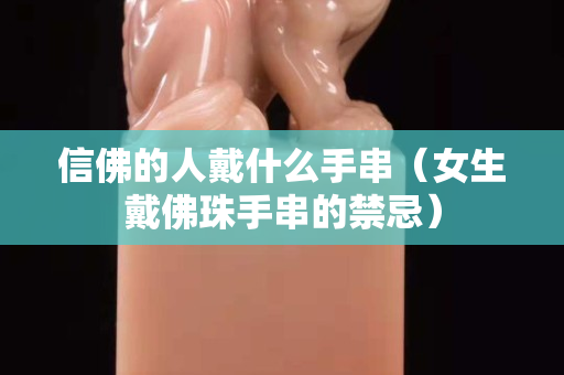 信佛的人戴什么手串（女生戴佛珠手串的禁忌）