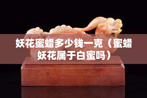 妖花蜜蠟多少錢一克（蜜蠟妖花屬于白蜜嗎）