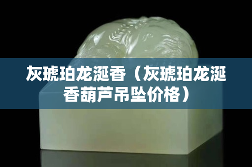 灰琥珀龍涎香（灰琥珀龍涎香葫蘆吊墜價格）