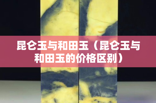 昆侖玉與和田玉（昆侖玉與和田玉的價格區別）