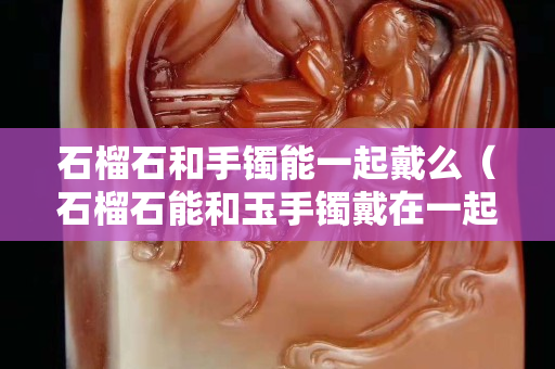 石榴石和手鐲能一起戴么（石榴石能和玉手鐲戴在一起嗎）