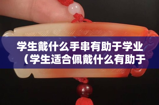 學生戴什么手串有助于學業(yè)（學生適合佩戴什么有助于學業(yè)）