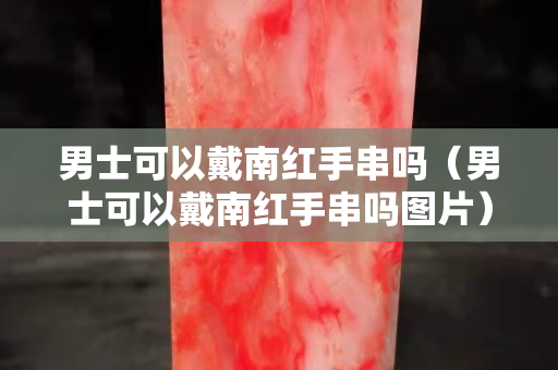 男士可以戴南紅手串嗎（男士可以戴南紅手串嗎圖片）
