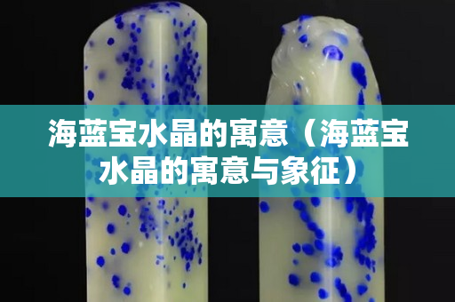 海藍寶水晶的寓意（海藍寶水晶的寓意與象征）
