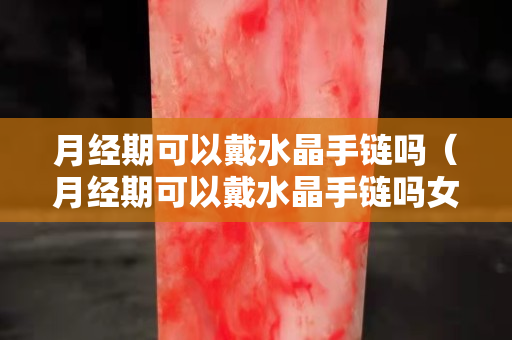 月經期可以戴水晶手鏈嗎（月經期可以戴水晶手鏈嗎女生）