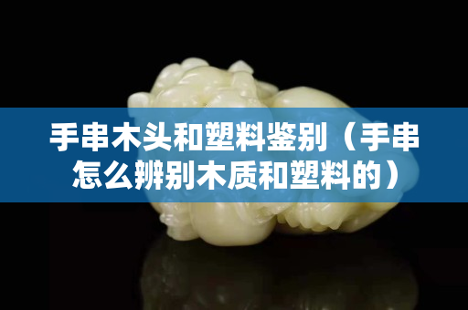 手串木頭和塑料鑒別（手串怎么辨別木質和塑料的）