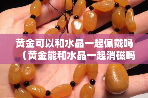 黃金可以和水晶一起佩戴嗎（黃金能和水晶一起消磁嗎）