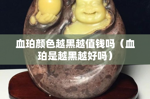 血珀顏色越黑越值錢嗎（血珀是越黑越好嗎）