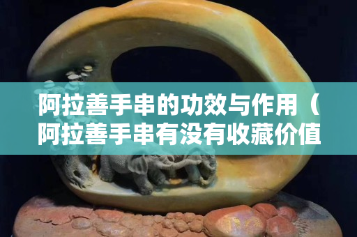 阿拉善手串的功效與作用（阿拉善手串有沒有收藏價值）