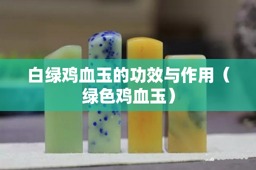 白綠雞血玉的功效與作用（綠色雞血玉）