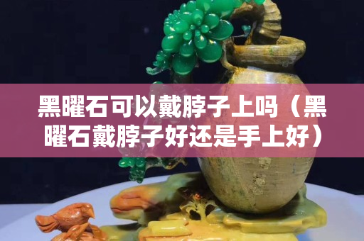 黑曜石可以戴脖子上嗎（黑曜石戴脖子好還是手上好）