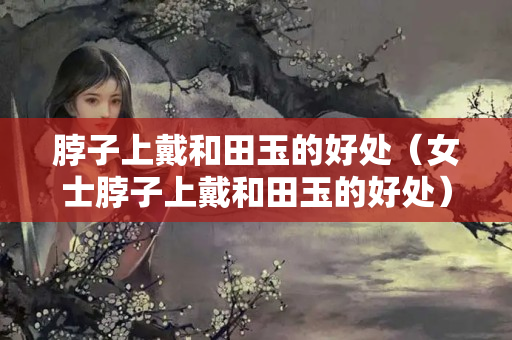 脖子上戴和田玉的好處（女士脖子上戴和田玉的好處）