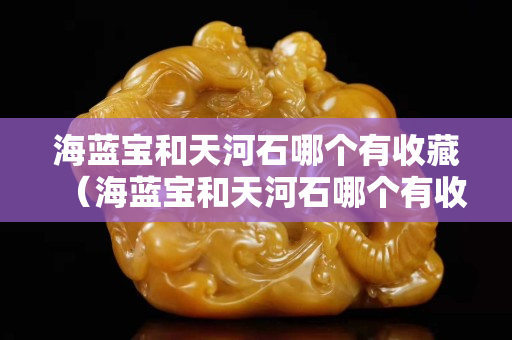 海藍寶和天河石哪個有收藏（海藍寶和天河石哪個有收藏價值高）