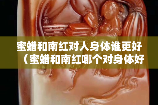 蜜蠟和南紅對人身體誰更好（蜜蠟和南紅哪個對身體好）