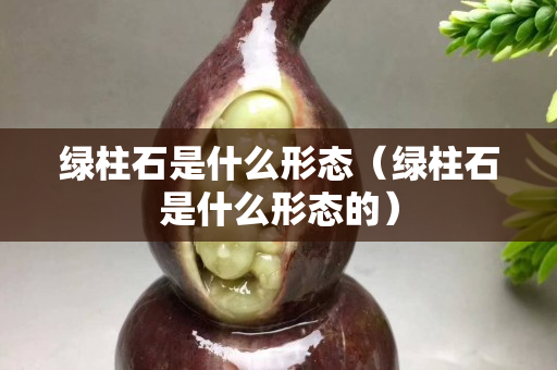 綠柱石是什么形態(tài)（綠柱石是什么形態(tài)的）