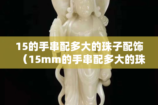 15的手串配多大的珠子配飾（15mm的手串配多大的珠子）