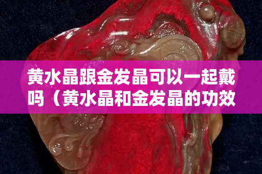 黃水晶跟金發晶可以一起戴嗎（黃水晶和金發晶的功效區別）