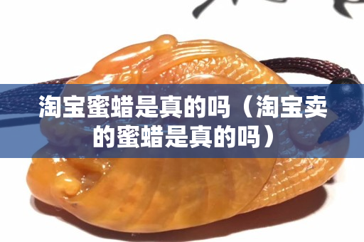 淘寶蜜蠟是真的嗎（淘寶賣的蜜蠟是真的嗎）