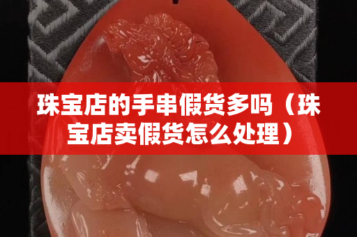 珠寶店的手串假貨多嗎（珠寶店賣假貨怎么處理）
