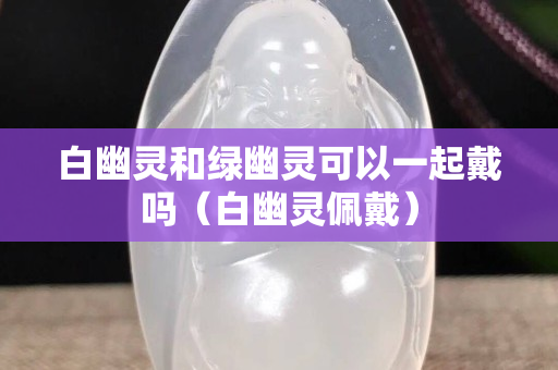 白幽靈和綠幽靈可以一起戴嗎（白幽靈佩戴）