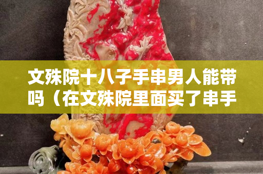文殊院十八子手串男人能帶嗎（在文殊院里面買了串手串）