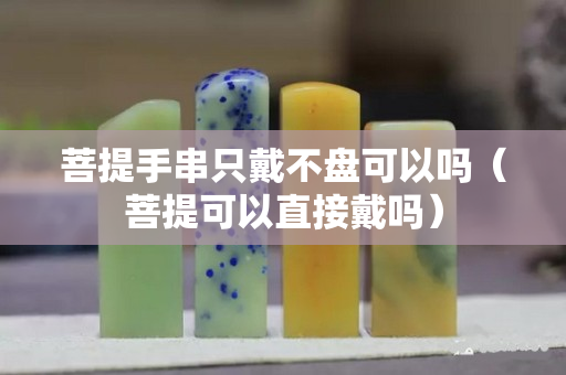 菩提手串只戴不盤可以嗎（菩提可以直接戴嗎）