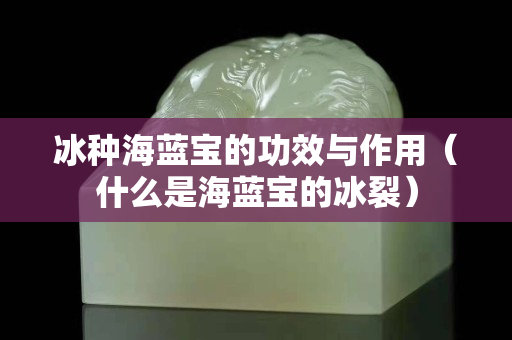 冰種海藍寶的功效與作用（什么是海藍寶的冰裂）