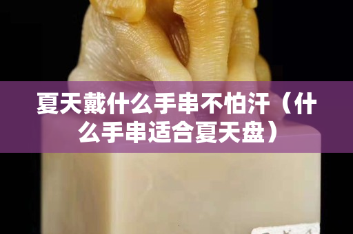 夏天戴什么手串不怕汗（什么手串適合夏天盤）
