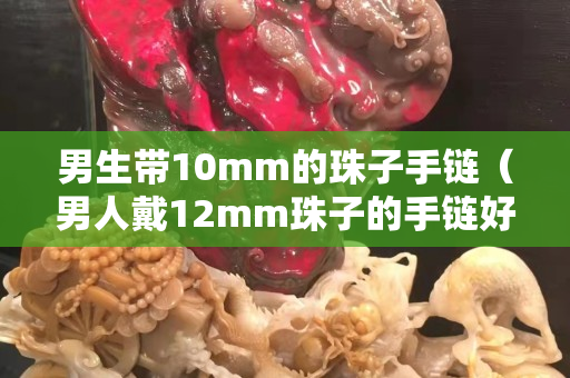 男生帶10mm的珠子手鏈（男人戴12mm珠子的手鏈好看嗎）