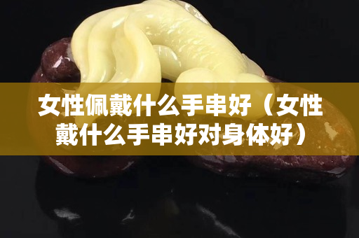 女性佩戴什么手串好（女性戴什么手串好對身體好）