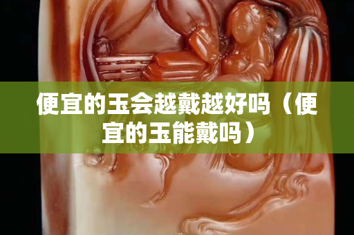 便宜的玉會越戴越好嗎（便宜的玉能戴嗎）