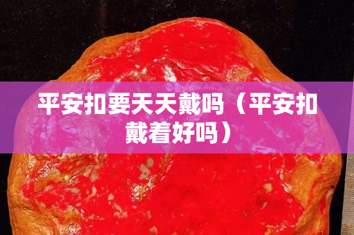 平安扣要天天戴嗎（平安扣戴著好嗎）