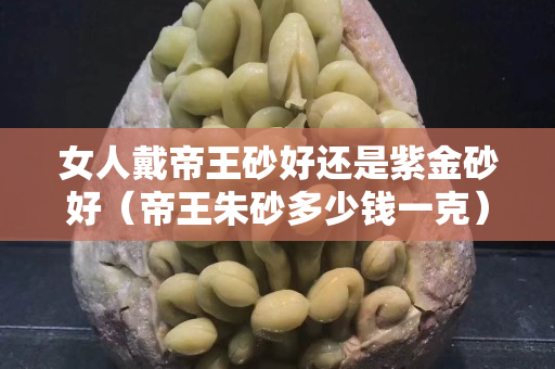 女人戴帝王砂好還是紫金砂好（帝王朱砂多少錢一克）