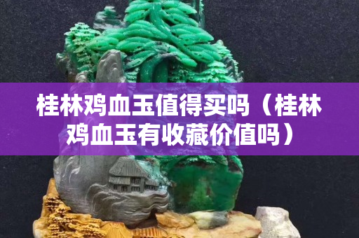 桂林雞血玉值得買嗎（桂林雞血玉有收藏價值嗎）