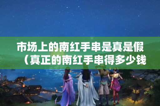 市場上的南紅手串是真是假（真正的南紅手串得多少錢）