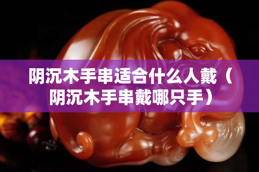 陰沉木手串適合什么人戴（陰沉木手串戴哪只手）
