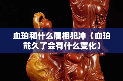血珀和什么屬相犯沖（血珀戴久了會有什么變化）