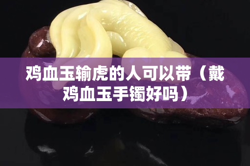 雞血玉輸虎的人可以帶（戴雞血玉手鐲好嗎）