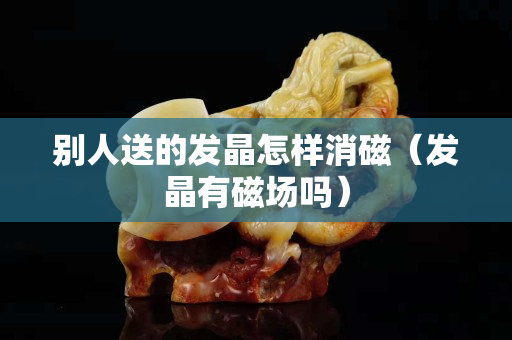 別人送的發晶怎樣消磁（發晶有磁場嗎）