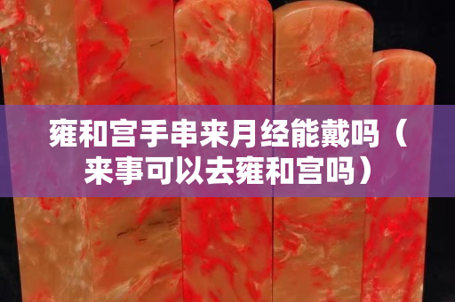 雍和宮手串來月經能戴嗎（來事可以去雍和宮嗎）