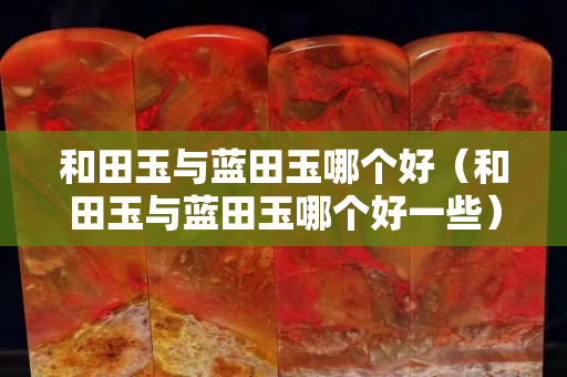 和田玉與藍田玉哪個好（和田玉與藍田玉哪個好一些）