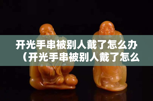 開光手串被別人戴了怎么辦（開光手串被別人戴了怎么辦呢）