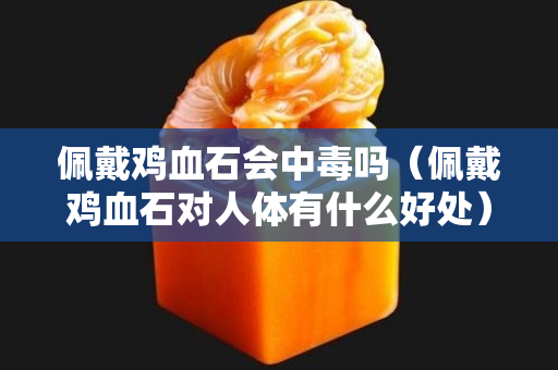 佩戴雞血石會(huì)中毒嗎（佩戴雞血石對(duì)人體有什么好處）