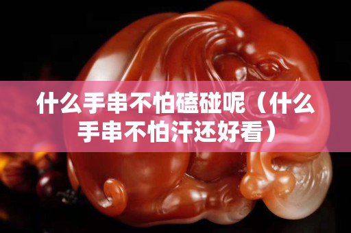 什么手串不怕磕碰呢（什么手串不怕汗還好看）