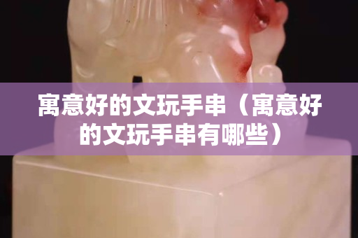 寓意好的文玩手串（寓意好的文玩手串有哪些）