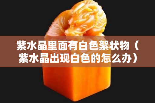 紫水晶里面有白色絮狀物（紫水晶出現白色的怎么辦）