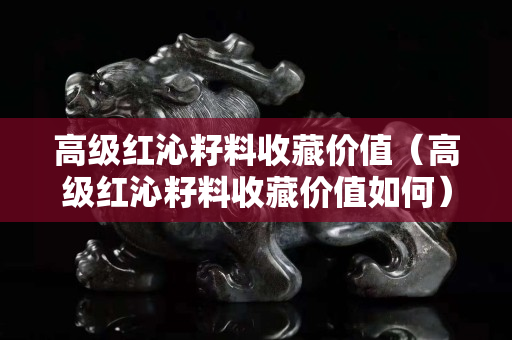 高級(jí)紅沁籽料收藏價(jià)值（高級(jí)紅沁籽料收藏價(jià)值如何）