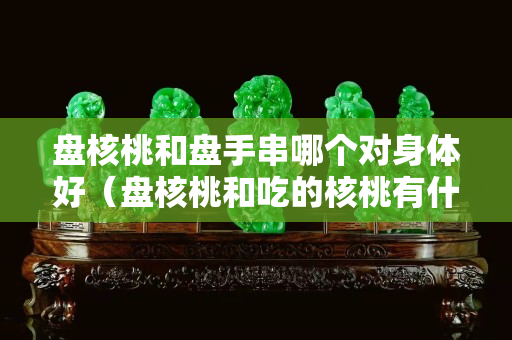 盤核桃和盤手串哪個對身體好（盤核桃和吃的核桃有什么區(qū)別）