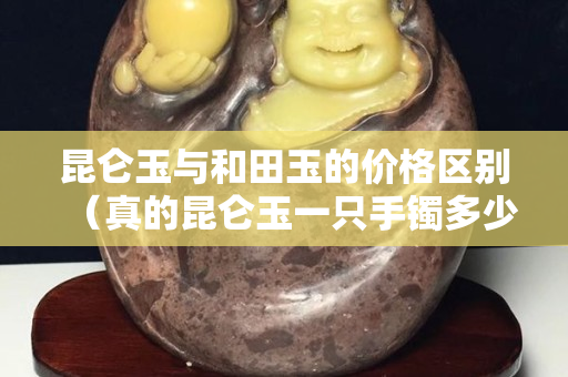 昆侖玉與和田玉的價格區別（真的昆侖玉一只手鐲多少錢）